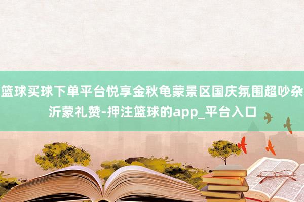 篮球买球下单平台悦享金秋龟蒙景区国庆氛围超吵杂沂蒙礼赞-押注篮球的app_平台入口