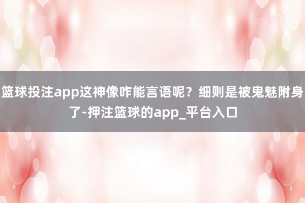 篮球投注app这神像咋能言语呢？细则是被鬼魅附身了-押注篮球的app_平台入口