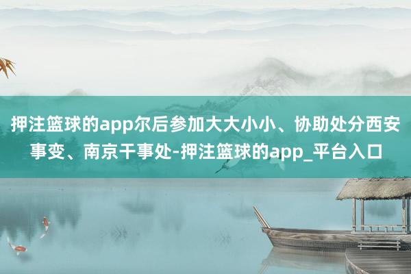 押注篮球的app尔后参加大大小小、协助处分西安事变、南京干事处-押注篮球的app_平台入口