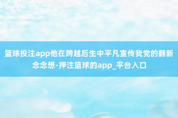 篮球投注app他在跨越后生中平凡宣传我党的翻新念念想-押注篮球的app_平台入口