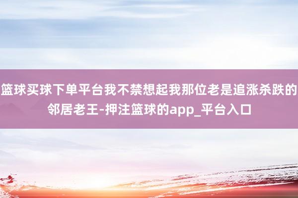 篮球买球下单平台我不禁想起我那位老是追涨杀跌的邻居老王-押注篮球的app_平台入口