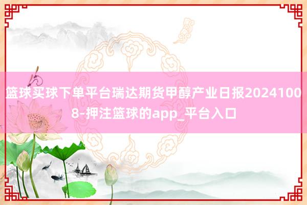 篮球买球下单平台瑞达期货甲醇产业日报20241008-押注篮球的app_平台入口