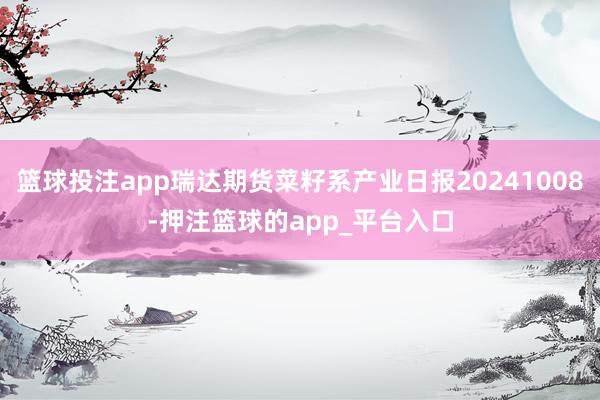 篮球投注app瑞达期货菜籽系产业日报20241008-押注篮球的app_平台入口