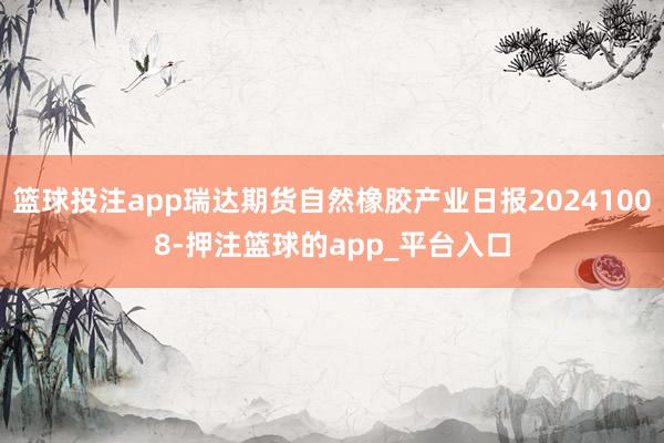 篮球投注app瑞达期货自然橡胶产业日报20241008-押注篮球的app_平台入口