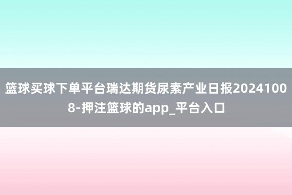 篮球买球下单平台瑞达期货尿素产业日报20241008-押注篮球的app_平台入口