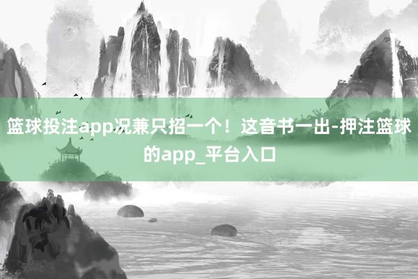 篮球投注app况兼只招一个！这音书一出-押注篮球的app_平台入口