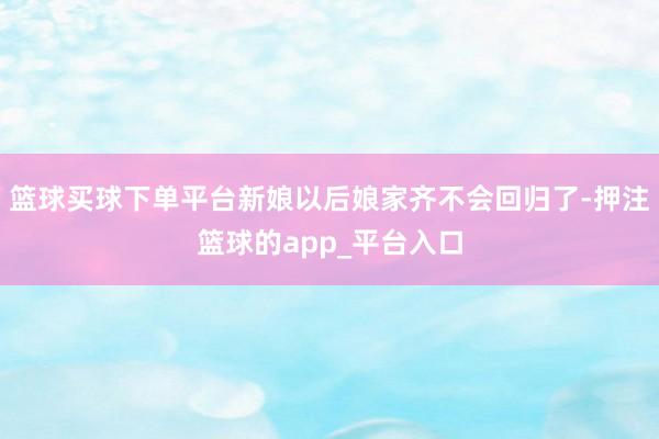 篮球买球下单平台新娘以后娘家齐不会回归了-押注篮球的app_平台入口