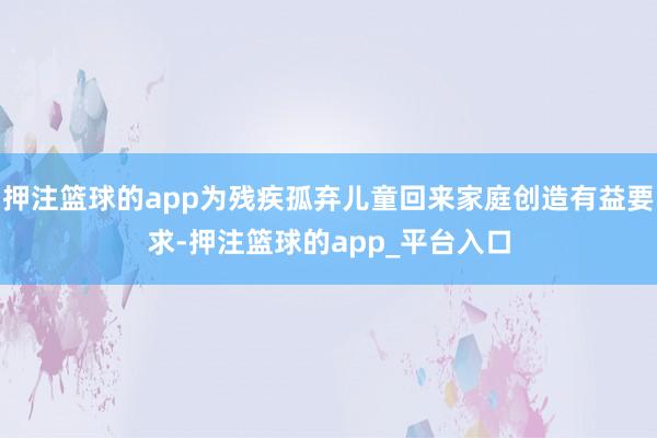 押注篮球的app为残疾孤弃儿童回来家庭创造有益要求-押注篮球的app_平台入口