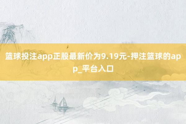 篮球投注app正股最新价为9.19元-押注篮球的app_平台入口