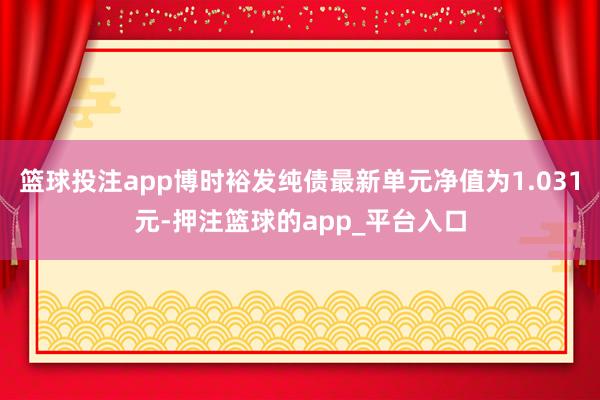 篮球投注app博时裕发纯债最新单元净值为1.031元-押注篮球的app_平台入口
