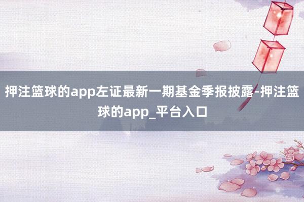 押注篮球的app左证最新一期基金季报披露-押注篮球的app_平台入口