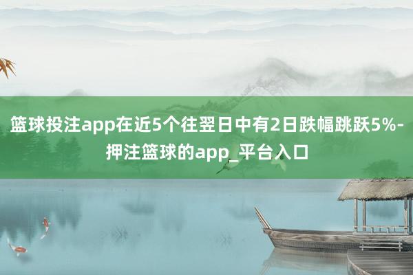 篮球投注app在近5个往翌日中有2日跌幅跳跃5%-押注篮球的app_平台入口