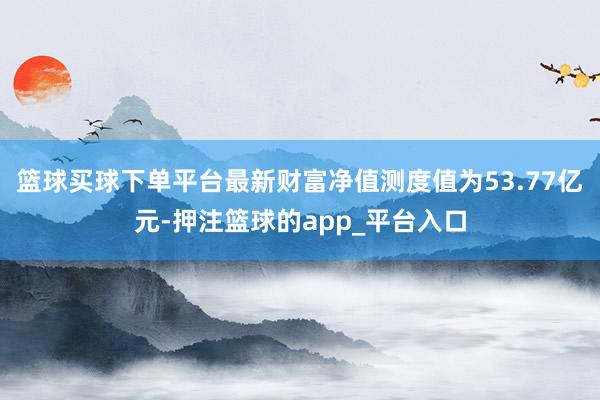 篮球买球下单平台最新财富净值测度值为53.77亿元-押注篮球的app_平台入口