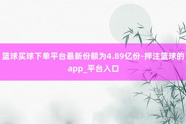 篮球买球下单平台最新份额为4.89亿份-押注篮球的app_平台入口