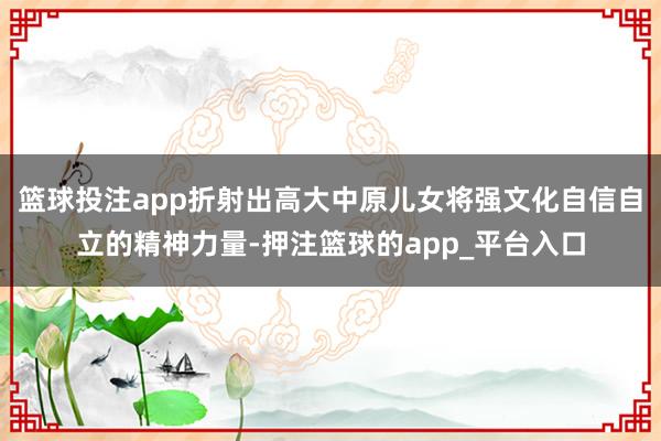 篮球投注app折射出高大中原儿女将强文化自信自立的精神力量-押注篮球的app_平台入口