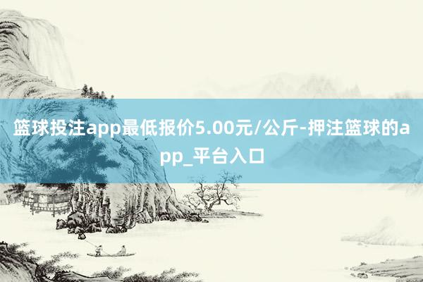 篮球投注app最低报价5.00元/公斤-押注篮球的app_平台入口