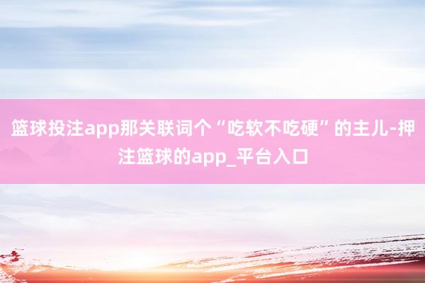 篮球投注app那关联词个“吃软不吃硬”的主儿-押注篮球的app_平台入口