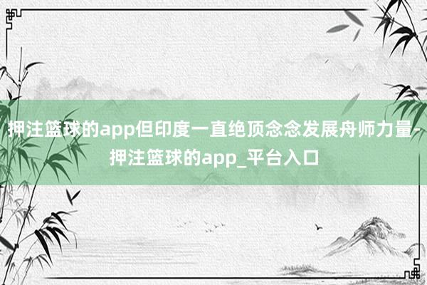 押注篮球的app但印度一直绝顶念念发展舟师力量-押注篮球的app_平台入口