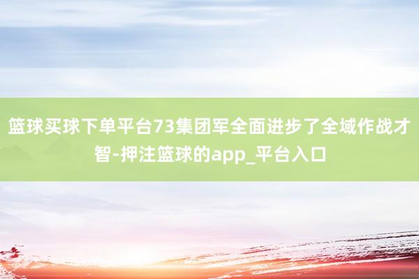 篮球买球下单平台73集团军全面进步了全域作战才智-押注篮球的app_平台入口