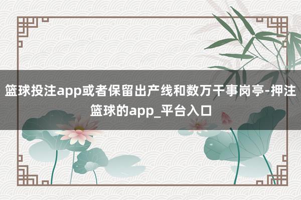 篮球投注app或者保留出产线和数万干事岗亭-押注篮球的app_平台入口