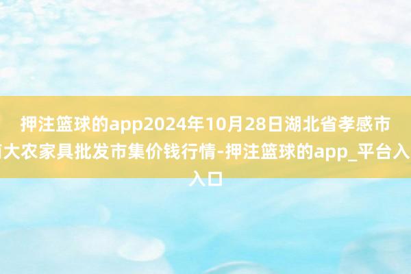 押注篮球的app2024年10月28日湖北省孝感市南大农家具批发市集价钱行情-押注篮球的app_平台入口