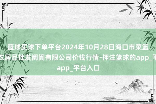 篮球买球下单平台2024年10月28日海口市菜篮子江楠农居品批发阛阓有限公司价钱行情-押注篮球的app_平台入口