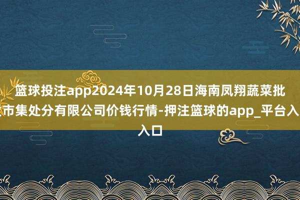 篮球投注app2024年10月28日海南凤翔蔬菜批发市集处分有限公司价钱行情-押注篮球的app_平台入口