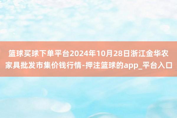 篮球买球下单平台2024年10月28日浙江金华农家具批发市集价钱行情-押注篮球的app_平台入口