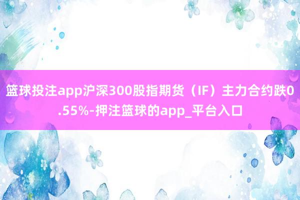 篮球投注app沪深300股指期货（IF）主力合约跌0.55%-押注篮球的app_平台入口