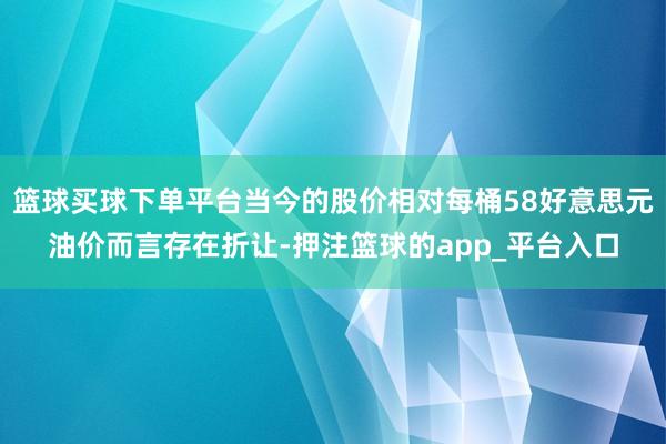 篮球买球下单平台当今的股价相对每桶58好意思元油价而言存在折让-押注篮球的app_平台入口
