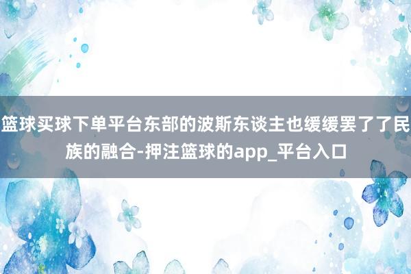 篮球买球下单平台东部的波斯东谈主也缓缓罢了了民族的融合-押注篮球的app_平台入口