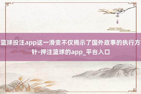 篮球投注app这一滑变不仅揭示了国外政事的执行方针-押注篮球的app_平台入口