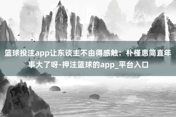 篮球投注app让东谈主不由得感触：朴槿惠简直年事大了呀-押注篮球的app_平台入口