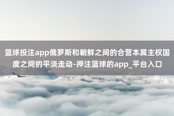 篮球投注app俄罗斯和朝鲜之间的合营本属主权国度之间的平淡走动-押注篮球的app_平台入口