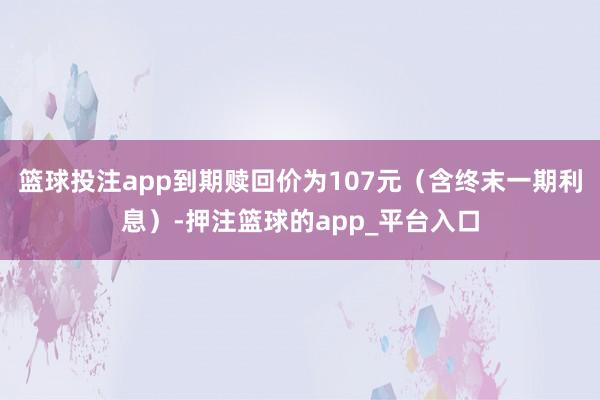 篮球投注app到期赎回价为107元（含终末一期利息）-押注篮球的app_平台入口