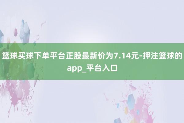 篮球买球下单平台正股最新价为7.14元-押注篮球的app_平台入口
