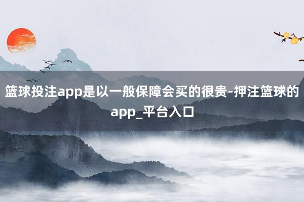 篮球投注app是以一般保障会买的很贵-押注篮球的app_平台入口