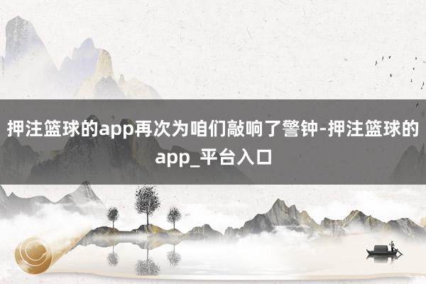 押注篮球的app再次为咱们敲响了警钟-押注篮球的app_平台入口