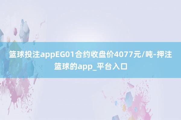 篮球投注appEG01合约收盘价4077元/吨-押注篮球的app_平台入口