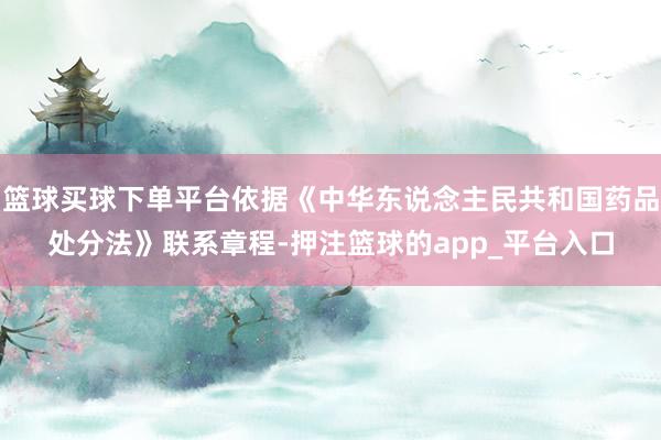 篮球买球下单平台依据《中华东说念主民共和国药品处分法》联系章程-押注篮球的app_平台入口
