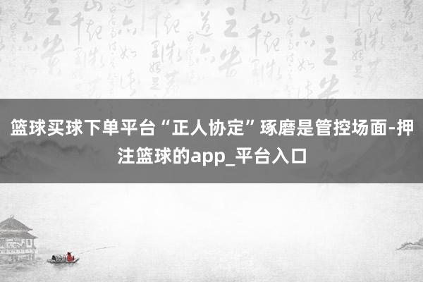 篮球买球下单平台“正人协定”琢磨是管控场面-押注篮球的app_平台入口