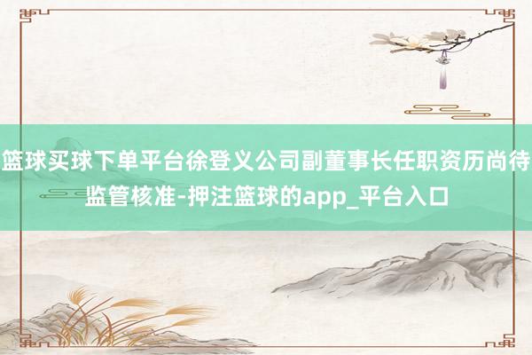 篮球买球下单平台徐登义公司副董事长任职资历尚待监管核准-押注篮球的app_平台入口