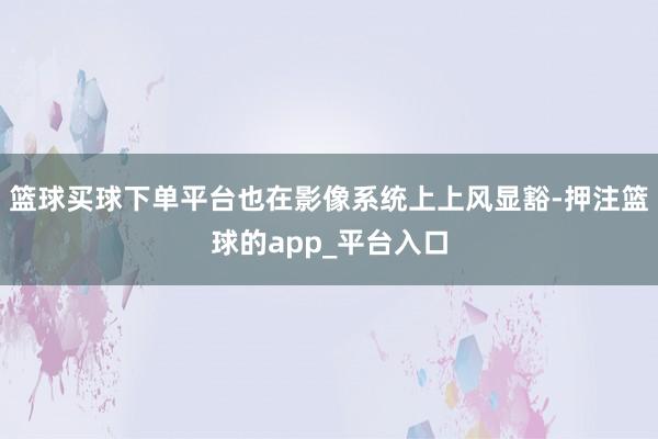 篮球买球下单平台也在影像系统上上风显豁-押注篮球的app_平台入口