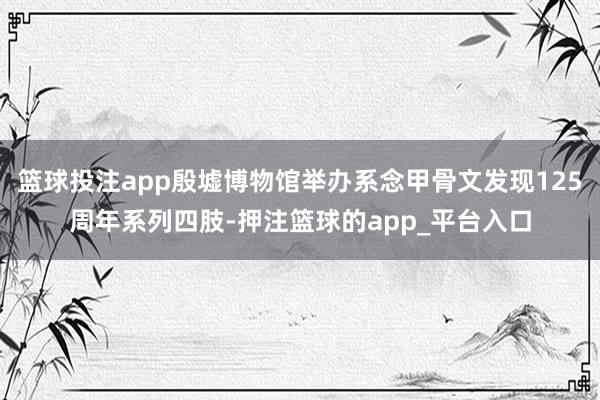 篮球投注app殷墟博物馆举办系念甲骨文发现125周年系列四肢-押注篮球的app_平台入口