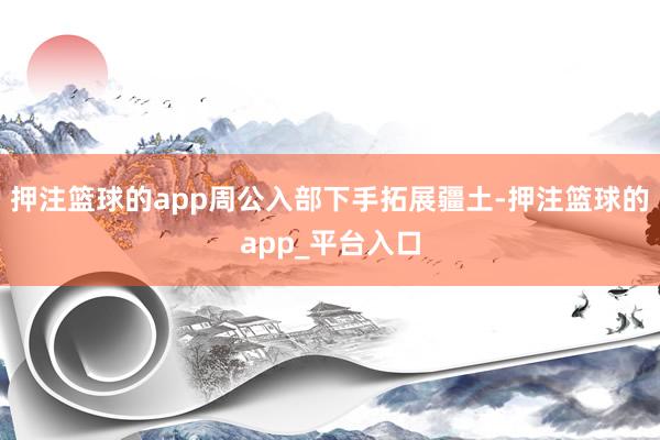 押注篮球的app周公入部下手拓展疆土-押注篮球的app_平台入口