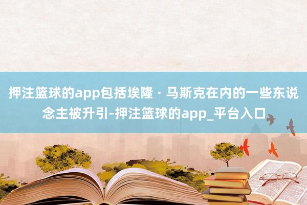 押注篮球的app包括埃隆 · 马斯克在内的一些东说念主被升引-押注篮球的app_平台入口