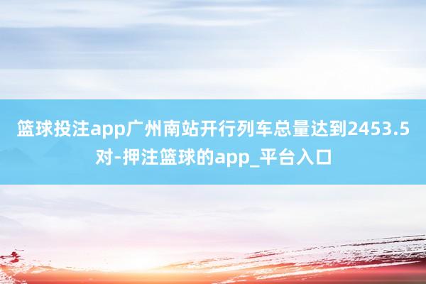 篮球投注app广州南站开行列车总量达到2453.5对-押注篮球的app_平台入口