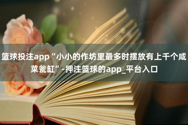 篮球投注app“小小的作坊里最多时摆放有上千个咸菜瓮缸”-押注篮球的app_平台入口