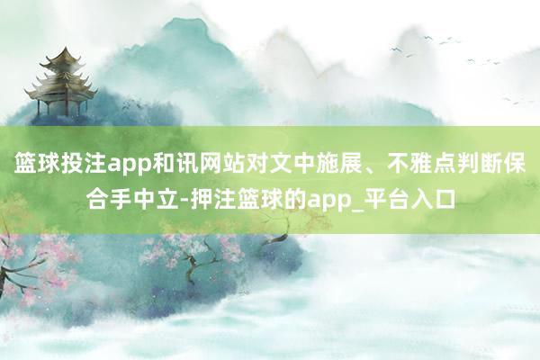 篮球投注app和讯网站对文中施展、不雅点判断保合手中立-押注篮球的app_平台入口