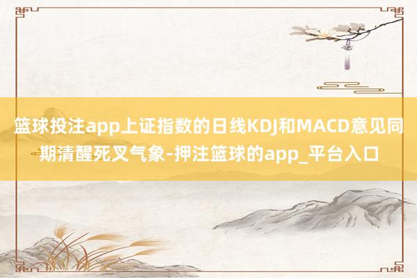 篮球投注app上证指数的日线KDJ和MACD意见同期清醒死叉气象-押注篮球的app_平台入口